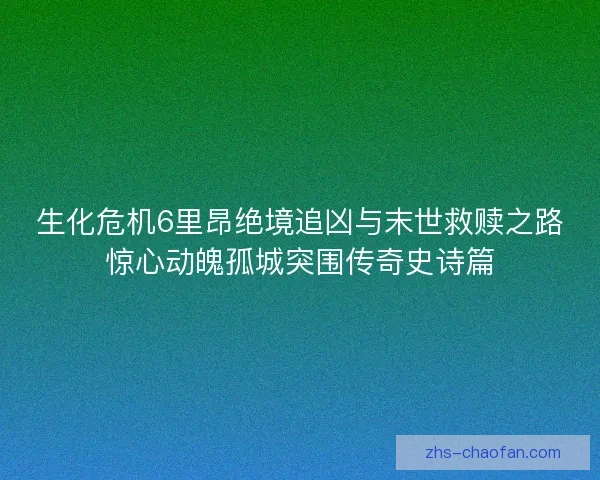 生化危机6里昂绝境追凶与末世救赎之路惊心动魄孤城突围传奇史诗篇