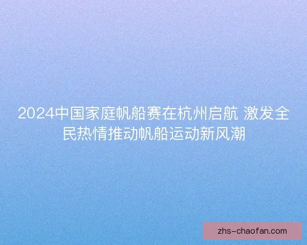 2024中国家庭帆船赛在杭州启航 激发全民热情推动帆船运动新风潮