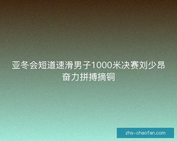 亚冬会短道速滑男子1000米决赛刘少昂奋力拼搏摘铜
